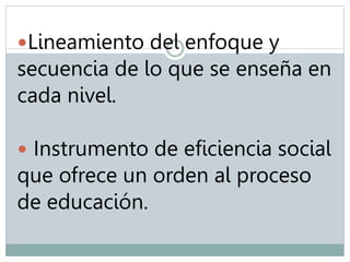Lineamiento del enfoque y 
secuencia de lo que se enseña en 
cada nivel. 
 Instrumento de eficiencia social 
que ofrece un orden al proceso 
de educación. 
 