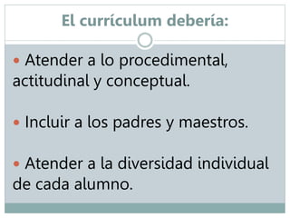 El currículum debería: 
 Atender a lo procedimental, 
actitudinal y conceptual. 
 Incluir a los padres y maestros. 
 Atender a la diversidad individual 
de cada alumno. 
 