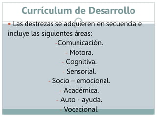 Currículum de Desarrollo 
 Las destrezas se adquieren en secuencia e 
incluye las siguientes áreas: 
-Comunicación. 
- Motora. 
- Cognitiva. 
- Sensorial. 
- Socio – emocional. 
- Académica. 
- Auto - ayuda. 
- Vocacional. 
 