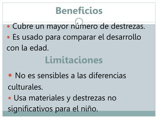 Beneficios 
 Cubre un mayor número de destrezas. 
 Es usado para comparar el desarrollo 
con la edad. 
Limitaciones 
 No es sensibles a las diferencias 
culturales. 
 Usa materiales y destrezas no 
significativos para el niño. 
 