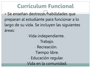 Currículum Funcional 
 Se enseñan destrezas/habilidades que 
preparan al estudiante para funcionar a lo 
largo de su vida. Se incluyen las siguientes 
áreas: 
-Vida independiente. 
- Trabajo. 
- Recreación. 
- Tiempo libre. 
- Educación regular. 
- Vida en la comunidad. 
 