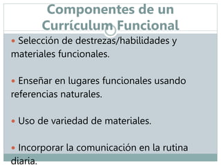 Componentes de un 
Currículum Funcional 
 Selección de destrezas/habilidades y 
materiales funcionales. 
 Enseñar en lugares funcionales usando 
referencias naturales. 
 Uso de variedad de materiales. 
 Incorporar la comunicación en la rutina 
diaria. 
 