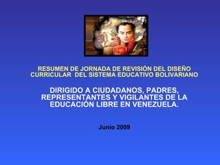 RESUMEN DE JORNADA DE REVISIÓN DEL DISEÑO
CURRICULAR DEL SISTEMA EDUCATIVO BOLIVARIANO

    DIRIGIDO A CIUDADANOS, PADRES,
  REPRESENTANTES Y VIGILANTES DE LA
    EDUCACIÓN LIBRE EN VENEZUELA.


                 Junio 2009
 
