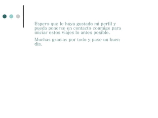 Espero que le haya gustado mi perfil y pueda ponerse en contacto conmigo para iniciar estos viajes lo antes posible. Muchas gracias por todo y pase un buen día. 
