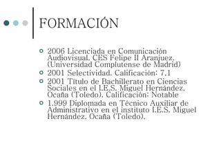 FORMACIÓN 2006 Licenciada en Comunicación Audiovisual. CES Felipe II Aranjuez. (Universidad Complutense de Madrid)  2001 Selectividad. Calificación: 7,1 2001 Título de Bachillerato en Ciencias Sociales en el I.E.S. Miguel Hernández. Ocaña (Toledo). Calificación: Notable 1.999 Diplomada en Técnico Auxiliar de Administrativo en el instituto I.E.S. Miguel Hernández. Ocaña (Toledo). 