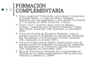 FORMACIÓN COMPLEMENTARIA Clase magistral “Estructura y personajes: respuestas al eterno duelo”, a cargo de Eliseo Altunaga. Impartida por Abc guionistas y Ars-media, en Madrid, el 1 de marzo de 2008. Duración: 5 horas. Curso “Los 7 secretos para crear un diálogo realista”, impartido por Valentín Fernández-Tubau, Ars-Media. Duración: 20h, finalizado en diciembre 2007. Curso de Gestión de Recursos Humanos, para la gestión interna de Entidades no lucrativas. Impartido por Economistas sin Fronteras (Toledo) Duración: 10h, finalizado en octubre 2007. Curso de Captación de fondos (fundraising), para la gestión interna de Entidades no lucrativas. Impartido por Economistas sin Fronteras (Toledo) Duración: 10h, finalizado en septiembre 2007. Beca de Excelencia otorgada por la Comunidad de Madrid por la colaboración durante 50h en diversas materias académicas. (2006) 