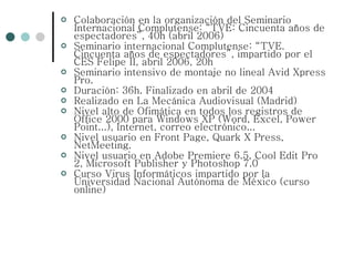 Colaboración en la organización del Seminario Internacional Complutense: “TVE: Cincuenta años de espectadores”, 40h (abril 2006) Seminario internacional Complutense: “TVE. Cincuenta años de espectadores”, impartido por el CES Felipe II, abril 2006, 20h Seminario intensivo de montaje no lineal Avid Xpress Pro. Duración: 36h. Finalizado en abril de 2004 Realizado en La Mecánica Audiovisual (Madrid) Nivel alto de Ofimática en todos los registros de Office 2000 para Windows XP (Word, Excel, Power Point...), Internet, correo electrónico...  Nivel usuario en Front Page, Quark X Press, NetMeeting.  Nivel usuario en Adobe Premiere 6.5, Cool Edit Pro 2, Microsoft Publisher y Photoshop 7.0 Curso Virus Informáticos impartido por la Universidad Nacional Autónoma de México (curso online) 