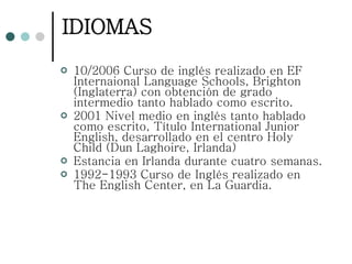 IDIOMAS 10/2006 Curso de inglés realizado en EF Internaional Language Schools, Brighton (Inglaterra) con obtención de grado intermedio tanto hablado como escrito. 2001 Nivel medio en inglés tanto hablado como escrito, Título International Junior English, desarrollado en el centro Holy Child (Dun Laghoire, Irlanda)  Estancia en Irlanda durante cuatro semanas. 1992-1993 Curso de Inglés realizado en The English Center, en La Guardia. 