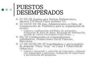 PUESTOS DESEMPEÑADOS 21-05-08 Azafata gira Harlem Globetrotters, agencia CSI Royal Class azafatas S.L. 15-04/18-04-08 Aux. Administrativo en Dpto. de Comunicación de Telefónica para la organización de evento. Labores: confirmación telefónica de asistentes, realización de base de datos, búsqueda de información, gestión de correo electrónico Lotus Notes ... Dic-07 Colaboración en retransmisiones radiofónicas, Producciones David Palacios, Barcelona. 17-08-07/30-09-07 Coordinadora y presentadora de magazín “Plaza Vieja” en Canal 4 Villarrobledo (Albacete).   Labores: búsqueda y selección de reportajes, contacto con organismos y personas, realización de entrevistas y presentación del programa. 