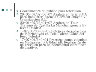 Coordinadora de público para televisión. 29-05-07/02-06-07 Azafata en feria SIMA para Bankinter, agencia Carment Imagen y Organización S.L. 22-01-07/25-01-07 Azafata en Tour Turismo de Castilla La Mancha, agencia E-leven (Madrid) 1-07-05/30-09-05 Prácticas de redactora de informativos en Tele Toledo (Olías del Rey, Toledo) 17-07-04/6-9-04 Prácticas como guionista en Medipress. S.A (Madrid). Realización de un preguión para un documental científico-divulgativo. 