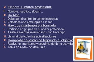 ➲ Elabora tu marca profesional
Nombre, logotipo, slogan...
➲ Un blog
I. Debe ser el centro de comunicaciones
II. Establece una estrategia en la red
➲ Hay que mantenerse informado
I. Participa en grupos de tu sector profesional
II. Asiste a eventos relacionados con tu campo
III. Lleva al día todas las actualizaciones
➲ Comprobar si estamos logrando el objetivo
I. Realiza un monitoreo y seguimiento de tu actividad
II. Tabla en Excel. Anótalo todo
 