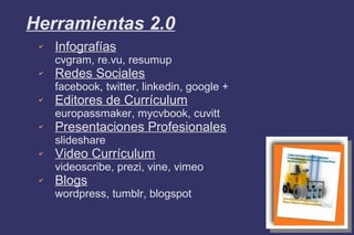 Herramientas 2.0
✔ Infografías
cvgram, re.vu, resumup
✔ Redes Sociales
facebook, twitter, linkedin, google +
✔ Editores de Currículum
europassmaker, mycvbook, cuvitt
✔ Presentaciones Profesionales
slideshare
✔ Video Currículum
videoscribe, prezi, vine, vimeo
✔ Blogs
wordpress, tumblr, blogspot
 