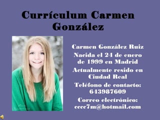 Currículum Carmen
González
Carmen González Ruiz
Nacida el 24 de enero
de 1999 en Madrid
Actualmente resido en
Ciudad Real
Teléfono de contacto:
643987609
Correo electrónico:
cccc7m@hotmail.com
 