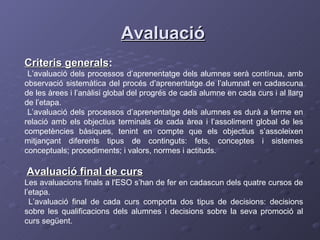Avaluació Criteris generals : L’avaluació dels processos d’aprenentatge dels alumnes serà contínua, amb observació sistemàtica del procés d’aprenentatge de l’alumnat en cadascuna de les àrees i l’anàlisi global del progrés de cada alumne en cada curs i al llarg de l’etapa. L’avaluació dels processos d’aprenentatge dels alumnes es durà a terme en relació amb els objectius terminals de cada àrea i l’assoliment global de les competències bàsiques, tenint en compte que els objectius s’assoleixen mitjançant diferents tipus de continguts: fets, conceptes i sistemes conceptuals; procediments; i valors, normes i actituds. Avaluació final de curs   Les avaluacions finals a l'ESO s’han de fer en cadascun dels quatre cursos de l’etapa. L’avaluació final de cada curs comporta dos tipus de decisions: decisions sobre les qualificacions dels alumnes i decisions sobre la seva promoció al curs següent. 