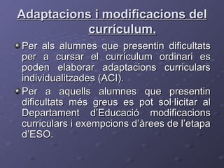 Adaptacions i modificacions del currículum. Per als alumnes que presentin dificultats per a cursar el currículum ordinari es poden elaborar adaptacions curriculars individualitzades (ACI). Per a aquells alumnes que presentin dificultats més greus es pot sol·licitar al Departament d’Educació modificacions curriculars i exempcions d’àrees de l’etapa d’ESO. 