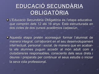 EDUCACIÓ SECUNDÀRIA OBLIGATÒRIA L'Educació Secundària Obligatòria és l’etapa educativa  que comprèn dels 12 als 16 anys. Està estructurada en dos cicles de dos cursos acadèmics cadascun.  Aquesta etapa pretén aconseguir formar l’alumnat de manera integral, col·laborant en el seu desenvolupament intel·lectual, personal i social, de manera que en acabar-la els alumnes puguin accedir al món adult com a ciutadans/es responsables, conscients dels seus drets i deures i preparats per continuar el seus estudis o iniciar la seva vida professional .  