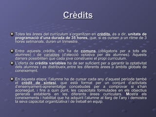 Crèdits Totes les àrees del currículum s’organitzen en  crèdits ,  és a dir,  unitats de programació d’una durada de 35 hores,  que, si es cursen a un ritme de 3 hores setmanals, duren un trimestre.  Entre aquests crèdits, n’hi ha de  comuns  (obligatoris per a tots els alumnes) i de  variables  (d’elecció optativa per als alumnes). Aquests darrers possibiliten que cada jove construeixi el propi currículum. L’oferta de  crèdits variables  ha de ser suficient per a garantir la optativitat dels alumnes i es distribueix entre les diferents àrees o àmbits globals de coneixement. En aquesta etapa, l’alumne ha de cursar cada any d’aquest període també el  crèdit de síntesi , que està format per un conjunt d’activitats d’ensenyament-aprenentatge concebudes per a comprovar si s’han aconseguit, i fins a quin punt, les capacitats formulades en els objectius generals establerts en les diferents àrees curriculars.  M ostra els coneixements i habilitat que ha adquirit l’alumne al llarg de l’any i demostra la seva capacitat organitzativa i de treball en equip.  