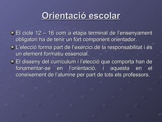 Orientació escolar El cicle 12 – 16 com a etapa terminal de l’ensenyament obligatori ha de tenir un fort component orientador. L’elecció forma part de l’exercici de la responsabilitat i és un element formatiu essencial.  El disseny del currículum i l’elecció que comporta han de fonamentar-se en l’orientació, i aquesta en el coneixement de l’alumne per part de tots els professors. 