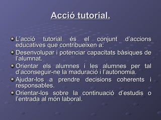 Acció tutorial. L’acció tutorial és el conjunt d’accions educatives que contribueixen a: Desenvolupar i potenciar capacitats bàsiques de l’alumnat. Orientar els alumnes i les alumnes per tal d’aconseguir-ne la maduració i l’autonomia. Ajudar-los a prendre decisions coherents i responsables. Orientar-los sobre la continuació d’estudis o l’entrada al món laboral.  