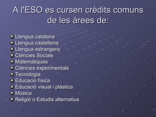 A l'ESO es cursen crèdits comuns de les àrees de: Llengua catalana Llengua castellana Llengua estrangera Ciències Socials Matemàtiques Ciències experimentals Tecnologia Educació física Educació visual i plàstica Música Religió o Estudis alternatius 
