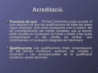 Acreditació.   Promoció de curs   Perquè l’alumne/a pugui accedir al curs següent cal que les qualificacions de totes les àrees siguin positives, amb dues excepcions com a màxim. No es comptabilitzaran els crèdits variables, que ja hauran estat recollits en l’avaluació de l’àrea o àrees a les quals corresponguin, ni els crèdits de síntesi, que contribueixen a l’avaluació integrada de l’alumne/a.  Qualificacions   Les qualificacions finals s’expressaran en els termes  insuficient ,  suficient ,  bé ,  notable  i  excel·lent  i van acompanyades de la qualificació numèrica, sense decimals. 