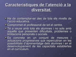 Característiques de l’atenció a la diversitat. Ha de contemplar-se des de tots els nivells de l’acció educativa. Compromet el professorat de tot el centre. Té a veure amb tots els alumnes i no sols amb aquells que presenten dificultats, problemes o limitacions personals o socials. Es concreta en un conjunt de mesures i actuacions progressives que repercutiran en les possibilitats d’aprenentatge dels alumnes i en el desenvolupament de les capacitats establertes en el currículum. 
