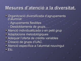 Mesures d’atenció a la diversitat.   Organització diversificada d’agrupaments d’alumnat: - Agrupaments flexibles  - Desdoblaments de grups,… Atenció individualitzada o en petit grup Adaptacions metodològiques Adequar l’oferta de crèdits variables Creació de grups d’UAC. Atenció específica a l’alumnat nouvingut Etc. 