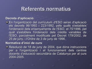 Referents normatius Decrets d'aplicació: En l'organització del currículum d'ESO seran d'aplicació els decrets 96/1992 i 223/1992, pels quals s'estableix l'ordenació dels ensenyaments de l'ESO, el 75/1996, pel qual s'estableix l'ordenació dels crèdits variables de l'ESO, parcialment modificats pel Decret 179/2002, de 25 de juny, i l'Ordre de 3 de juny de 1996. Normativa d’inici de curs : Resolució de 18 de juny de 2004, que dóna instruccions per a l’organització i el funcionament dels centres docents d’educació secundària de Catalunya per al curs 2004-2005. 