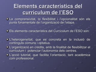 Elements característics del currículum de l’ESO La comprensivitat, la flexibilitat i l’opcionalitat són els punts fonamentals de l’organització de l’etapa. Els elements característics del Currículum de l’ESO són: L’heterogeneïtat, que es concreta en la inclusió de continguts comuns i optatius. L’organització en crèdits, amb la finalitat de flexibilitzar el currículum i  potenciar l’autonomia dels centres. L’acció tutorial, que facilita l’orientació, tant acadèmica com professional. 
