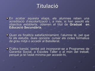 Titulació En acabar aquesta etapa, els alumnes reben una acreditació d’escolarització i, a més, si han assolit els objectius establerts, obtenen el títol de  Graduat  en Educació Secundària. Quan es finalitza satisfactòriament, l’alumne té, pel que fa als estudis, dues opcions: cursar els cicles formatius de grau mitjà o accedir al Batxillerat.  D’altra banda, també pot incorporar-se a Programes de Garantia Social, a Escoles Taller o al món del treball, perquè ja té l’edat mínima per accedir-hi. 