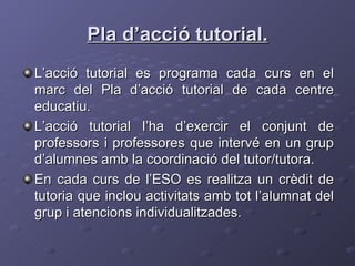 Pla d’acció tutorial. L’acció tutorial es programa cada curs en el marc del Pla d’acció tutorial de cada centre educatiu. L’acció tutorial l’ha d’exercir el conjunt de professors i professores que intervé en un grup d’alumnes amb la coordinació del tutor/tutora. En cada curs de l’ESO es realitza un crèdit de tutoria que inclou activitats amb tot l’alumnat del grup i atencions individualitzades. 