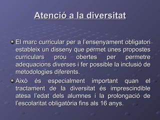 Atenció a la diversitat El marc curricular per a l’ensenyament obligatori estableix un disseny que permet unes propostes curriculars prou obertes per permetre adequacions diverses i fer possible la inclusió de metodologies diferents. Això és especialment important quan el tractament de la diversitat és imprescindible atesa l’edat dels alumnes i la prolongació de l’escolaritat obligatòria fins als 16 anys. 