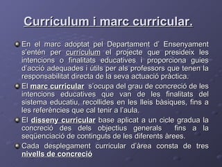 Currículum i marc curricular. En el marc adoptat pel Departament d’ Ensenyament s’entén per  currículum  el projecte que presideix les intencions o finalitats educatives i proporciona guies d’acció adequades i útils per als professors que tenen la responsabilitat directa de la seva actuació pràctica.  El  marc curricular   s’ocupa del grau de concreció de les intencions educatives que van de les finalitats del sistema educatiu, recollides en les lleis bàsiques, fins a les referències que cal tenir a l’aula.  El  disseny curricular  base aplicat a un cicle gradua la concreció des dels objectius generals  fins a la seqüenciació de continguts de les diferents àrees. Cada desplegament curricular d’àrea consta de tres  nivells de concreció 