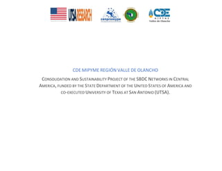 CDE MIPYME REGIÓN VALLE DE OLANCHO
CONSOLIDATION AND SUSTAINABILITY PROJECT OF THE SBDC NETWORKS IN CENTRAL
AMERICA, FUNDED BY THE STATE DEPARTMENT OF THE UNITED STATES OF AMERICA AND
CO-EXECUTED UNIVERSITY OF TEXAS AT SAN ANTONIO (UTSA).
 