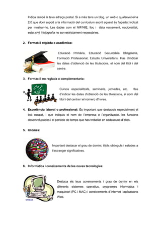 Indica també la teva adreça postal. Si a més tens un blog, un web o qualsevol eina
   2.0 que doni suport a la informació del currículum escrit aquest és l’apartat indicat
   per mostrar-ho. Les dades com el NIF/NIE, lloc i data naixement, nacionalitat,
   estat civil i fotografia no son estrictament necessàries.


2. Formació reglada o acadèmica:


                           Educació    Primària,     Educació     Secundària     Obligatòria,
                          Formació Professional, Estudis Universitaris. Has d’indicar
                          les dates d’obtenció de les titulacions, el nom del títol i del
                          centre.


3. Formació no reglada o complementaria:


                            Cursos especialitzats, seminaris, jornades, etc.            Has
                            d’indicar les dates d’obtenció de les titulacions, el nom del
                            títol i del centre i el número d’hores.


4. Experiència laboral o professional: És important que destaquis especialment el
   lloc ocupat, i que indiquis el nom de l’empresa o l’organització, les funcions
   desenvolupades i el període de temps que has treballat en cadascuna d’elles.


5. Idiomes:




                      Important destacar el grau de domini, títols obtinguts i estades a
                      l’estranger significatives.




6. Informàtica i coneixements de les noves tecnologies:




                          Destaca els teus coneixements i grau de domini en els
                          diferents   sistemes      operatius,   programes     informàtics   i
                          maquinari (PC i MAC) i coneixements d’Internet i aplicacions
                          Web.
 