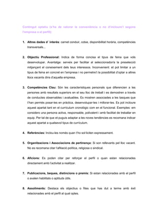 Contingut optatiu (s’ha de valorar la conveniència o no d’incloure’l segons
l’empresa o el perfil):


1. Altres dades d´ interès: carnet conduir, cotxe, disponibilitat horària, competències
   transversals...


2. Objectiu Professional: Indica de forma concisa el tipus de feina que vols
   desenvolupar. Avantatge: serveix per facilitar al seleccionador/a la preselecció
   mitjançant el coneixement dels teus interessos. Inconvenient: et pot limitar a un
   tipus de feina en concret en l’empresa i no permetre’t la possibilitat d’optar a altres
   llocs vacants dins d’aquella empresa.


3. Competències Clau: Són les característiques personals que diferencien a les
   persones amb resultats superiors en el seu lloc de treball i es demostren a través
   de conductes observables i avaluables. Es mostren associades a les tasques que
   t’han permès posar-les en pràctica, desenvolupar-les i millorar-les. Es pot incloure
   aquest apartat tant en el currículum cronològic com en el funcional. Exemples: em
   considero una persona activa, responsable, polivalent i amb facilitat de treballar en
   equip. Per tal de que et puguis adaptar a les noves tendències es recomana indicar
   aquest apartat a qualsevol tipus de currículum.


4. Referències: Inclou-les només quan t’ho sol·liciten expressament.


5. Organitzacions i Associacions de pertinença: Si son rellevants pel lloc vacant.
   No es recomana citar l’afiliació política, religiosa o sindical.


6. Aficions: Es poden citar per reforçar el perfil o quan estan relacionades
   directament amb l’activitat a realitzar.


7. Publicacions, beques, distincions o premis: Si estan relacionades amb el perfil
   o avalen habilitats o aptituds útils.


8. Assoliments: Destaca els objectius o fites que has dut a terme amb èxit
   relacionades amb el perfil al qual optes.
 