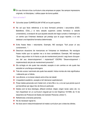 En cas d’enviar el teu currículum a les empreses en paper, fes sempre impressions
   originals, no fotocòpies, i utilitza paper de bona qualitat.

Què cal evitar?


   Cal evitar posar CURRÍCULUM VITAE en la part superior.

   No cal que facis referència a la teva formació primària i secundària (ESO,
   Batxillerat, COU,...) si tens estudis superiors (cicles formatius o estudis
   universitaris), a excepció de que aquests estudis els hagis cursats a l’estranger o a
   un centre que t’interessi destacar pel prestigi que et pugui reportar, o si vols
   destacar una trajectòria formativa determinada.

   Evita frases fetes i redundants. Exemple, NO escriguis "Vull posar al seu
   coneixement..." .
   Descriure situacions de mancances en l’empresa on treballaves. No escriguis
   frases inútils que no aporten res a la teva candidatura. Exemple, NO escriguis
   "Quan vaig arribar no hi havia un pla de manteniment previst i vaig haver d'ocupar-
   me del seu desenvolupament i implantació" ESCRIU "Desenvolupament i
   implementació del pla de manteniment preventiu" .
   Els col·legis en els quals has estudiat, excepte si són centres en els quals has
   estudiat en una llengua estrangera.
   Tots els cursos i seminaris als quals has assistit. Indica només els més significatius
   i rellevants per a l’oferta.
   Les aficions, si no tenen relació amb el lloc de treball.
   L'expedient acadèmic, excepte si te’l demanen explícitament.
   Posar dades personals com l’estat civil, si tens fills o no, a no ser que pensis que et
   pot beneficiar per algun lloc de feina en particular.
   Dades com la teva ideologia, afiliació sindical, religió, origen racial, salut, etc. no
   han d’aparèixer en un currículum (regulat per la Llei Orgànica 15/1999, de 13 de
   desembre de Protecció de Dades de Caràcter Personal, article 7).
   Referències a terceres persones.
   No és necessari signar-lo.
   No facis servir indiscriminadament el mateix currículum per a totes les ofertes.
 