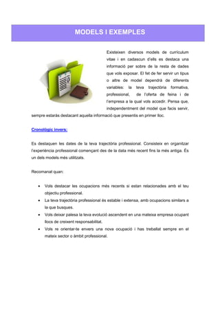 MODELS I EXEMPLES

                                            Existeixen diversos models de currículum
                                            vitae i en cadascun d’ells es destaca una
                                            informació per sobre de la resta de dades
                                            que vols exposar. El fet de fer servir un tipus
                                            o altre de model dependrà de diferents
                                            variables:   la   teva   trajectòria   formativa,
                                            professional,     de l’oferta de feina i de
                                            l’empresa a la qual vols accedir. Pensa que,
                                            independentment del model que facis servir,
sempre estaràs destacant aquella informació que presentis en primer lloc.


Cronològic invers:


Es destaquen les dates de la teva trajectòria professional. Consisteix en organitzar
l’experiència professional començant des de la data més recent fins la més antiga. És
un dels models més utilitzats.


Recomanat quan:


   •   Vols destacar les ocupacions més recents si estan relacionades amb el teu
       objectiu professional.
   •   La teva trajectòria professional és estable i extensa, amb ocupacions similars a
       la que busques.
   •   Vols deixar palesa la teva evolució ascendent en una mateixa empresa ocupant
       llocs de creixent responsabilitat.
   •   Vols re orientar-te envers una nova ocupació i has treballat sempre en el
       mateix sector o àmbit professional.
 