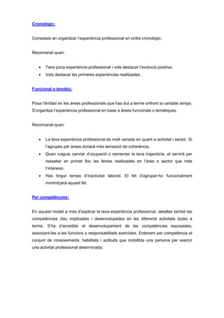 Cronològic:


Consisteix en organitzar l’experiència professional en ordre cronològic.


Recomanat quan:


   •   Tens poca experiència professional i vols destacar l’evolució positiva.
   •   Vols destacar les primeres experiències realitzades.


Funcional o temàtic:


Posa l’èmfasi en les àrees professionals que has dut a terme enfront la variable temps.
S’organitza l’experiència professional en base a àrees funcionals o temàtiques.


Recomanat quan:


   •   La teva experiència professional és molt variada en quant a activitat i sector. Si
       l’agrupes per àrees donarà més sensació de coherència.
   •   Quan vulguis canviar d’ocupació o reorientar la teva trajectòria, et servirà per
       ressaltar en primer lloc les feines realitzades en l’àrea o sector que més
       t’interessi.
   •   Has tingut temps d’inactivitat laboral. El fet d’agrupar-ho funcionalment
       minimitzarà aquest fet.


Per competències:


En aquest model a mes d’explicar la teva experiència professional, detalles també les
competències clau implicades i desenvolupades en les diferents activitats dutes a
terme. S’ha d’acreditar el desenvolupament de les competències exposades,
associant-les a les funcions o responsabilitats exercides. Entenem per competència el
conjunt de coneixements, habilitats i actituds que mobilitza una persona per exercir
una activitat professional determinada.
 