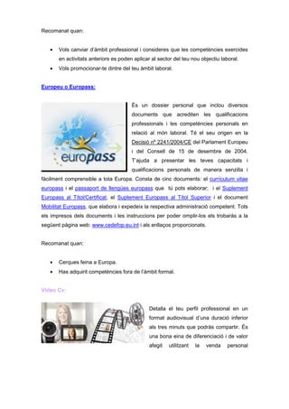 Recomanat quan:


   •   Vols canviar d’àmbit professional i consideres que les competències exercides
       en activitats anteriors es poden aplicar al sector del teu nou objectiu laboral.
   •   Vols promocionar-te dintre del teu àmbit laboral.


Europeu o Europass:


                                       És un dossier personal que inclou diversos
                                       documents que acrediten les qualificacions
                                       professionals i les competències personals en
                                       relació al món laboral. Té el seu origen en la
                                       Decisió nº 2241/2004/CE del Parlament Europeu
                                       i del Consell de 15 de desembre de 2004.
                                       T’ajuda a presentar les teves capacitats i
                                       qualificacions personals de manera senzilla i
fàcilment comprensible a tota Europa. Consta de cinc documents: el currículum vitae
europass i el passaport de llengües europass que tú pots elaborar; i el Suplement
Europass al Títol/Certificat, el Suplement Europass al Títol Superior i el document
Mobilitat Europass, que elabora i expedeix la respectiva administració competent. Tots
els impresos dels documents i les instruccions per poder omplir-los els trobaràs a la
següent pàgina web: www.cedefop.eu.int i als enllaços proporcionats.


Recomanat quan:


   •   Cerques feina a Europa.
   •   Has adquirit competències fora de l’àmbit formal.


Vídeo Cv:


                                               Detalla el teu perfil professional en un
                                               format audiovisual d’una duració inferior
                                               als tres minuts que podràs compartir. És
                                               una bona eina de diferenciació i de valor
                                               afegit   utilitzant   la   venda   personal
 