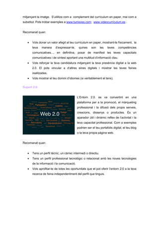 mitjançant la imatge. S’utilitza com a complement del currículum en paper, mai com a
substitut. Pots trobar exemples a www.tumeves.com; www.videocurrículum.es .


Recomanat quan:


   •   Vols donar un valor afegit al teu currículum en paper, mostrant-te físicament, la
       teva   manera     d’expressar-te,     quines     son     les   teves   competències
       comunicatives..., en definitiva, posar de manifest les teves capacitats
       comunicatives i de síntesi aportant una multitud d’informació clau.
   •   Vols reforçar la teva candidatura mitjançant la teva presència digital a la web
       2.0. El pots vincular a d’altres eines digitals i mostrar les teves feines
       realitzades.
   •   Vols mostrar el teu domini d’idiomes (si veritablement el tens).

Suport 2.0:


                                            L’Entorn 2.0. es va convertint en una
                                            plataforma per a la promoció, el màrqueting
                                            professional i la difusió dels propis serveis,
                                            creacions, dissenys o productes. És un
                                            aparador útil i dinàmic reflex de l’activitat i la
                                            teva capacitat professional. Com a exemples
                                            podrien ser el teu portafolis digital, el teu blog
                                            o la teva propia pàgina web.


Recomanat quan:


   •   Tens un perfil tècnic, un càrrec intermedi o directiu.
   •   Tens un perfil professional tecnològic o relacionat amb les noves tecnologies
       de la informació i la comunicació.
   •   Vols aprofitar-te de totes les oportunitats que et pot oferir l’entorn 2.0 a la teva
       recerca de feina independentment del perfil que tinguis.
 