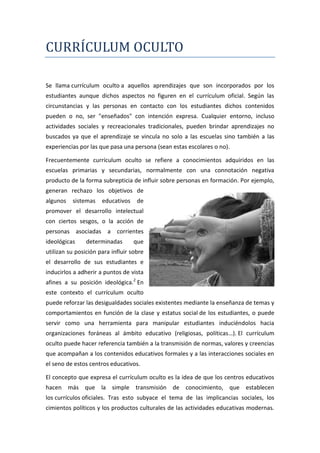 CURRÍCULUM OCULTO

Se llama currículum oculto a aquellos aprendizajes que son incorporados por los
estudiantes aunque dichos aspectos no figuren en el currículum oficial. Según las
circunstancias y las personas en contacto con los estudiantes dichos contenidos
pueden o no, ser "enseñados" con intención expresa. Cualquier entorno, incluso
actividades sociales y recreacionales tradicionales, pueden brindar aprendizajes no
buscados ya que el aprendizaje se vincula no solo a las escuelas sino también a las
experiencias por las que pasa una persona (sean estas escolares o no).

Frecuentemente currículum oculto se refiere a conocimientos adquiridos en las
escuelas primarias y secundarias, normalmente con una connotación negativa
producto de la forma subrepticia de influir sobre personas en formación. Por ejemplo,
generan rechazo los objetivos de
algunos   sistemas    educativos    de
promover el desarrollo intelectual
con ciertos sesgos, o la acción de
personas asociadas a corrientes
ideológicas     determinadas       que
utilizan su posición para influir sobre
el desarrollo de sus estudiantes e
inducirlos a adherir a puntos de vista
afines a su posición ideológica.2 En
este contexto el currículum oculto
puede reforzar las desigualdades sociales existentes mediante la enseñanza de temas y
comportamientos en función de la clase y estatus social de los estudiantes, o puede
servir como una herramienta para manipular estudiantes induciéndolos hacia
organizaciones foráneas al ámbito educativo (religiosas, políticas…). El currículum
oculto puede hacer referencia también a la transmisión de normas, valores y creencias
que acompañan a los contenidos educativos formales y a las interacciones sociales en
el seno de estos centros educativos.

El concepto que expresa el currículum oculto es la idea de que los centros educativos
hacen más que la simple transmisión de conocimiento, que establecen
los currículos oficiales. Tras esto subyace el tema de las implicancias sociales, los
cimientos políticos y los productos culturales de las actividades educativas modernas.
 