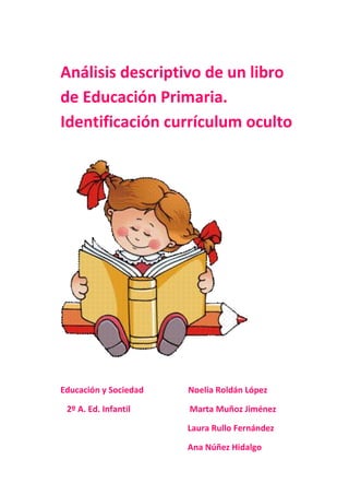 Análisis descriptivo de un libro
de Educación Primaria.
Identificación currículum oculto
Educación y Sociedad Noelia Roldán López
2º A. Ed. Infantil Marta Muñoz Jiménez
Laura Rullo Fernández
Ana Núñez Hidalgo
 