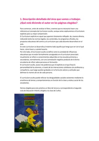 1. Descripción detallada del área que vamos a trabajar.
¿Qué está diciendo el autor en las páginas elegidas?
Para comenzar, antes de analizar el libro, creemos que es necesario hacer una
referencia al concepto de Currículum oculto, aunque antes explicaremos el Currículum
explícito para su mejor comprensión.
El Currículum explícito es aquel que aparece claramente reflejado de, manera directa,
indicando tanto las normas legales, los contenidos, los programas oficiales, los
proyectos educativos del centro y el currículum que cada docente desarrollará en el
aula.
En este currículum se desarrolla al máximo todo aquello que tenga que ver con el qué
hacer, cómo hacer y cuándo hacerlo.
Por otro lado, el Currículum oculto se define como la variedad de influencias
educativas que no están formalmente consignadas en el currículum prescripto.
Usualmente se refiere a conocimientos adquiridos en las escuelas primarias y
secundarias, normalmente, con una connotación negativa producto de la forma
encubierta de influir sobre personas en formación.
El currículum oculto, acaso más poderoso que el explícito es el que forja la
personalidad de los alumnos, a través de las interacciones cotidianas con profesores y
compañeros, que luego quedan grabadas en la forma de valores y actitudes que
delinean la manera de ser de cada persona.
El currículum oculto puede reforzar las desigualdades sociales existentes mediante la
enseñanza de temas y comportamientos en función de la clase y estatus social de los
estudiantes.
Hemos elegido para esta práctica un libro de lectura y correspondiente al segundo
ciclo de Educación Infantil, dirigido a la clase de 5 años.
 