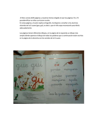 .El libro consta de95 páginas y nosotras hemos elegido al azar las páginas 72 y 73
paraidentificar en ellas currículum oculto.
En estas páginas, el autor explica ortografía. Se dispone a enseñar a los alumnos
elsonido de la G suave (gue, gui), es decir, que el niño sepa reconocerlo yescribirlo
adecuadamente.
Las páginas tienen diferentes dibujos, en la página de la izquierda un dibujo más
amplio dónde aparece el dibujo de todas las palabras que a continuación están escritas
en la página de la derecha con los sonidos de la G suave.
 