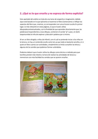 2. ¿Qué es lo que enseña y no expresa de forma explícita?
Este apartado del análisis se trata de una tarea de sospecha e imaginación, debido
aque está basado en lo que opinamos al examinar el libro.Comenzamos a reflejar los
aspectos del libro que, creemos, se corresponden con uncurrículum oculto.En primer
lugar, lo más relevante en estas páginas, es que el autor utiliza
dibujosdescontextualizados, con la finalidad de que aprendan directamente que, las
palabrascorrespondientes a esos dibujos, contienen el sonido “g” suave, sin darle
laoportunidad al niño de explorar y descubrir palabras por sí mismo.
Al ser un libro dirigido a niños de infantil, con el cuál se pretende iniciar a los niños en
la lectura, no hay un contenido oculto como tal, ya que todo es bastante sencillo y ni si
quiera el libro cuenta con actividades, simplemente se limita a enseñar las letras y
algunos de los sonidos que podemos formar uniéndolas.
Podemos deducir que el autor utiliza los dibujos como técnica o método para que
losniños presten más interés a la hora de realizar las actividades de lectura y
memoricen con más facilidad los sonidos que se quieren enseñar.
 