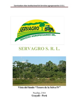 Curriculum vitae institucional de Servicios agropecuarios S. R. L.
SERVAGRO S. R. L.
Vista del fundo “Tesoro de la Selva IV”
Pucallpa, 2 014
Ucayali - Perú
 