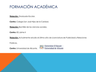 FORMACIÓN ACADÉMICA

Titulación: Graduado Escolar.

Centro: Colegio San José Hijas de la Caridad.

Titulación: Bachiller de las ciencias sociales.

Centro: IES Jaime II

Titulación: Actualmente estudio el último año de Licenciatura de Publicidad y Relaciones

Públicas.

Centro: Universidad de Alicante.
 