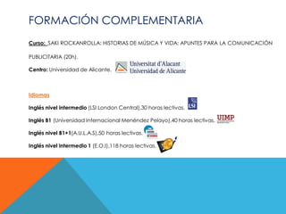FORMACIÓN COMPLEMENTARIA
Curso: SAKI ROCKANROLLA: HISTORIAS DE MÚSICA Y VIDA: APUNTES PARA LA COMUNICACIÓN

PUBLICITARIA (20h).

Centro: Universidad de Alicante.



Idiomas

Inglés nivel intermedio (LSI London Central),30 horas lectivas.

Inglés B1 (Universidad Internacional Menéndez Pelayo),40 horas lectivas.

Inglés nivel B1+1(A.U.L.A.S),50 horas lectivas.

Inglés nivel intermedio 1 (E.O.I),118 horas lectivas.
 