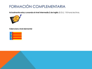FORMACIÓN COMPLEMENTARIA
Actualmente estoy cursando el nivel intermedio 2 de Inglés (E.O.I), 118 horas lectivas.




Valenciano nivel elemental
 